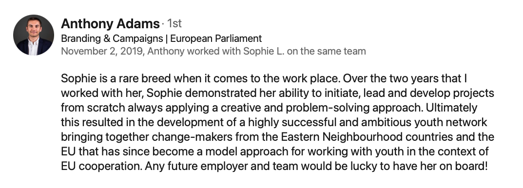 A recommendation tha reads: " Anthony Adams · 1st Branding & Campaigns | European Parliament November 2, 2019, Anthony worked with Sophie L. on the same team Sophie is a rare breed when it comes to the work place. Over the two years that I worked with her, Sophie demonstrated her ability to initiate, lead and develop projects from scratch always applying a creative and problem-solving approach. Ultimately this resulted in the development of a highly successful and ambitious youth network bringing together change-makers from the Eastern Neighbourhood countries and the EU that has since become a model approach for working with youth in the context of EU cooperation. Any future employer and team would be lucky to have her on board!"